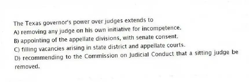 The Texas governor's power over judges extends to
A) removing any judge on his own initiative for incompetence.
B) appointing of the appellate divisions, with senate consent.
C) filling vacancies arising in state district and appellate courts.
D) recommending to the Commission on Judicial Conduct that a sitting judge be removed.