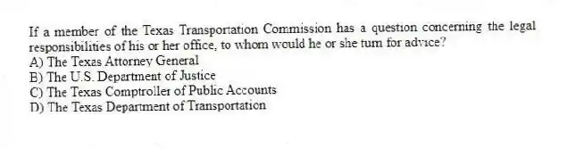If a member of the Texas Transportation Commission has a question concerning the legal responsibilities of his or her office, to whom would he or she turn for advice?
A) The Texas Attorney General
B) The U.S. Department of Justice
C) The Texas Comptroller of Public Accounts
D) The Texas Department of Transportation