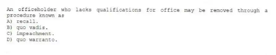 An officeholder who lacks qualifications for office may be removed through a procedure known as
A) recall.
B) quo vadis.
C) impeachment.
D) quo warranto.