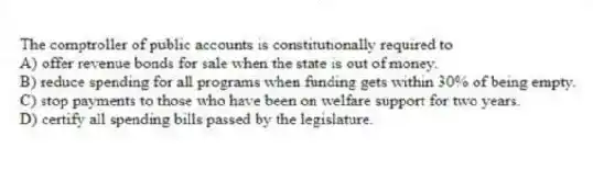 The comptroller of public accounts is constitutionally required to
A) offer revenue bonds for sale when the state is out of money.
B) reduce spending for all programs when funding gets within 30% of being empty.
C) stop payments to those who have been on welfare support for two years.
D) certify all spending bills passed by the legislature.
