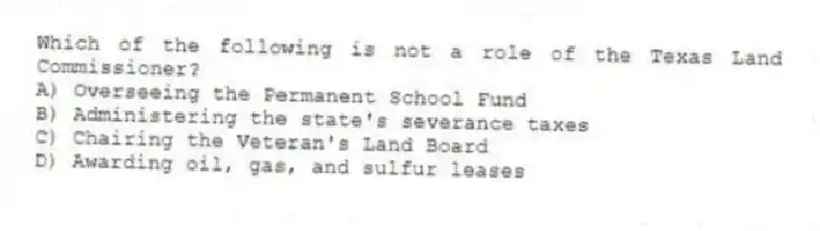 Which of the following is not a role of the Texas Land Commissioner?
A) Overseeing the Permanent School Fund
B) Administering the state's severance taxes
C) Chairing the Veteran's Land Board
D) Awarding oil, gas, and sulfur leases
