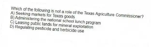 Which of the following is not a role of the Texas Agriculture Commissioner?
A) Seeking markets for Texas goods
B) Administering the national school lunch program
C) Leasing public lands for mineral exploitation
D) Regulating pesticide and herbicide use