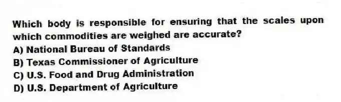 Which body is responsible for ensuring that the scales upon which commodities are weighed are accurate?
A) National Bureau of Standards
B) Texas Commissioner of Agriculture
C) U.S. Food and Drug Administration
D) U.S. Department of Agriculture