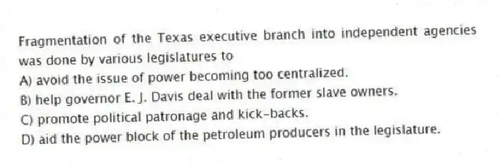 Fragmentation of the Texas executive branch into independent agencies was done by various legislatures to
A) avoid the issue of power becoming too centralized.
B) help governor E. J. Davis deal with the former slave owners.
C) promote political patronage and kick-backs.
D) aid the power block of the petroleum producers in the legislature.