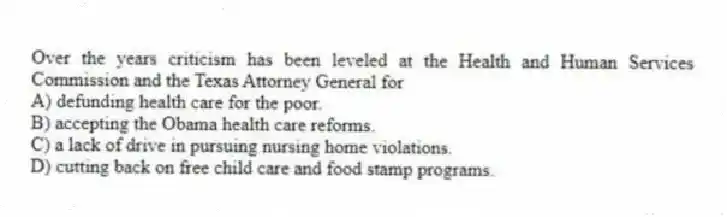 Over the years criticism has been leveled at the Health and Human Services Commission and the Texas Attorney General for
A) defunding health care for the poor.
B) accepting the Obama health care reforms.
C) a lack of drive in pursuing nursing home violations.
D) cutting back on free child care and food stamp programs.