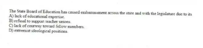 The State Board of Education has caused embarrassment across the state and with the legislature due to its
A) lack of educational expertise.
B) refusal to support teacher unions.
C) lack of courtesy toward fellow members.
D) extremist ideological positions.