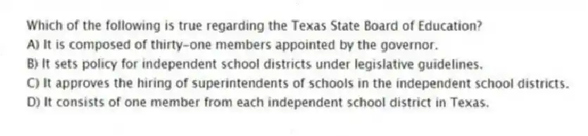 Which of the following is true regarding the Texas State Board of Education?
A) It is composed of thirty-one members appointed by the governor.
B) It sets policy for independent school districts under legislative guidelines.
C) It approves the hiring of superintendents of schools in the independent school districts.
D) It consists of one member from each independent school district in Texas.