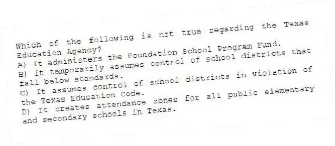 Which of the following is not true regarding the Texas Education Agency?
A) It administers the Foundation School Program Fund.
B) It temporarily assumes control of school districts that fall below standards.
C) It assumes control of school districts in violation of the Texas Education Code.
D) It creates attendance zones for all public elementary and secondary schools in Texas.