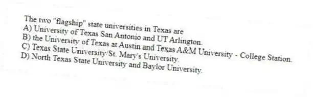The two ''flagship'' state universities in Texas are
A) University of Texas San Antonio and UT Arlington.
B) the University of Texas at Austin and Texas A&M University - College Station.
C) Texas State University/St. Mary's University.
D) North Texas State University and Baylor University.