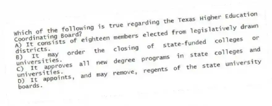 Which of the following is true regarding the Texas Higher Education Coordinating Board?
A) It consists of eighteen members elected from legislatively drawn districts.
B) It may order the closing of state-funded colleges or universities.
C) It approves all new degree programs in state colleges and universities.
D) It appoints, and may remove, regents of the state university boards.