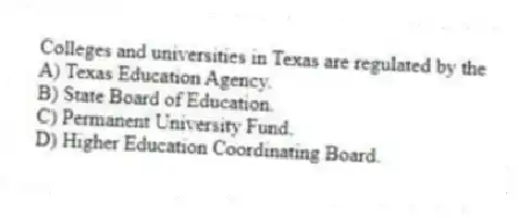 Colleges and universities in Texas are regulated by the
A) Texas Education Agency.
B) State Board of Education.
C) Permanent University Fund.
D) Higher Education Coordinating Board.