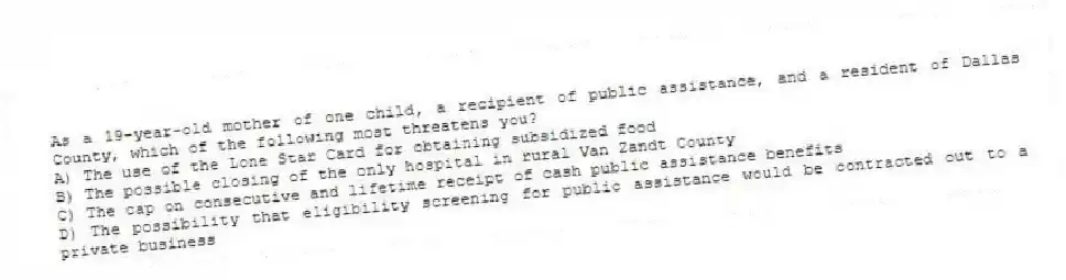 As a 19-year-old mother of one child, a recipient of public assistance, and a resident of Dallas County, which of the following most threatens you?
A) The use of the Lone Star Card for obtaining subsidized food
B) The possible closing of the only hospital in rural Van Zandt County
C) The cap on consecutive and lifetime receipt of cash public assistance benefits
D) The possibility that eligibility screening for public assistance would be contracted out to a private business