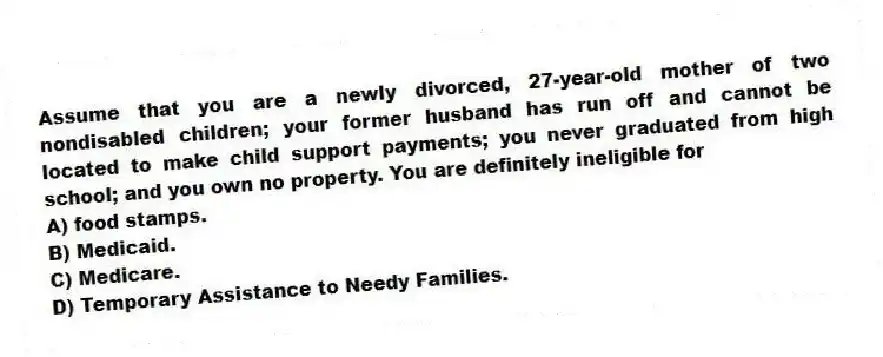 Assume that you are a newly divorced, 27-year-old mother of two nondisabled children; your former husband has run off and cannot be located to make child support payments; you never graduated from high school; and you own no property. You are definitely ineligible for
A) food stamps.
B) Medicaid.
C) Medicare.
D) Temporary Assistance to Needy Families.
