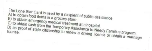 The Lone Star Card is used by a recipient of public assistance
A) to obtain food items in a grocery store.
B) to obtain emergency medical treatment at a hospital.
C) to obtain cash from the Temporary Assistance to Needy Families program.
D) as proof of state citizenship to renew a driving license or obtain a marriage license.