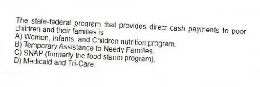 The state-federal program that provides direct cash payments to poor children and their families is
A) Women, Infants, and Children nutrition program.
B) Temporary Assistance to Needy Families.
C) SNAP (formerly the food stamp program).
D) Medicaid and Tri-Care.