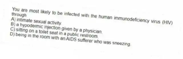 You are most likely to be infected with the human immunodeficiency virus (HIV) through
A) intimate sexual activity.
B) a hypodermic injection given by a physician.
C) sitting on a toilet seat in a public restroom.
D) being in the room with an AIDS sufferer who was sneezing.