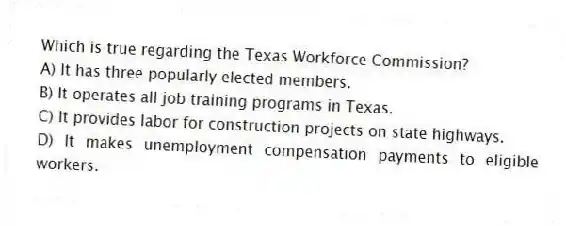 Which is true regarding the Texas Workforce Commission?
A) It has three popularly elected members.
B) It operates all job training programs in Texas.
C) It provides labor for construction projects on state highways.
D) It makes unemployment compensation payments to eligible workers.