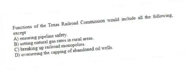 Functions of the Texas Railroad Commission would include all the following, except
A) ensuring pipeline safety.
B) setting natural gas rates in rural areas.
C) breaking up railroad monopolies.
D) overseeing the capping of abandoned oil wells.