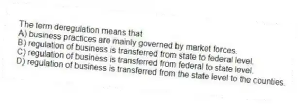 The term deregulation means that
A) business practices are mainly governed by market forces.
B) regulation of business is transferred from state to federal level.
C) regulation of business is transferred from federal to state level.
D) regulation of business is transferred from the state level to the counties.