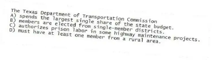 The Texas Department of Transportation Commission
A) spends the largest single share of the state budget.
B) members are elected from single-member districts.
C) authorizes prison labor in some highway maintenance projects.
D) must have at least one member from a rural area.
