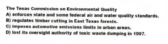 The Texas Commission on Environmental Quality
A) enforces state and some federal air and water quality standards.
B) regulates timber cutting in East Texas forests.
C) imposes automotive emissions limits in urban areas.
D) lost its oversight authority of toxic waste dumping in 1997.