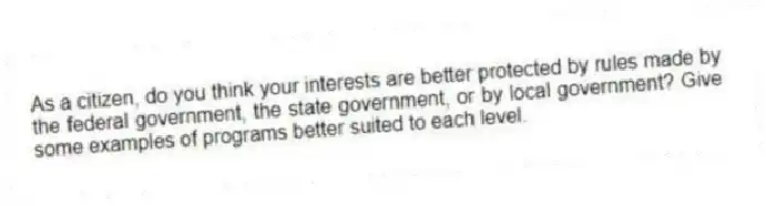 As a citizen, do you think your interests are better protected by rules made by the federal government, the state government, or by local government? Give some examples of programs better suited to each level.