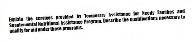 Explain the services provided by Temporary Assistance for Needy Families and Supplemental Nutritional Assistance Program. Describe the qualifications necessary to qualify for aid under these programs.