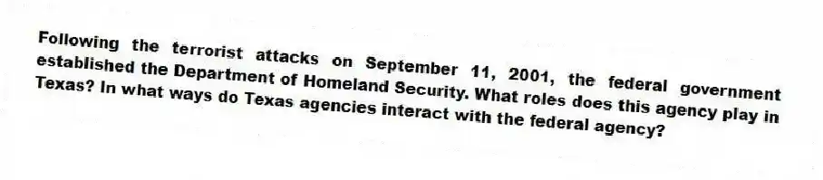 Following the terrorist attacks on September 11, 2001, the federal government established the Department of Homeland Security. What roles does this agency play in Texas? In what ways do Texas agencies interact with the federal agency?