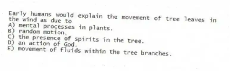 Early humans would explain the movement of tree leaves in the wind as due to
A) mental processes in plants.
B) random motion.
C) the presence of spirits in the tree.
D) an action of God.
E) movement of fluids within the tree branches.