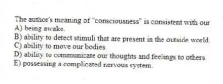 The author's meaning of "consciousness" is consistent with our
A) being awake.
B) ability to detect stimuli that are present in the outside world.
C) ability to move our bodies.
D) ability to communicate our thoughts and feelings to others.
E) possessing a complicated nervous system.