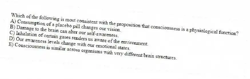 Which of the following is most consistent with the proposition that consciousness is a physiological function?
A) Consumption of a placebo pill changes our vision.
B) Damage to the brain can alter our self-awareness.
C) Inhalation of certain gases renders us aware of the environment.
D) Our awareness levels change with our emotional states.
E) Consciousness is similar across organisms with very different brain structures.