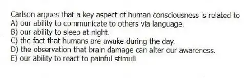 Carlson argues that a key aspect of human consciousness is related to
A) our ability to communicate to others via language.
B) our ability to sleep at night.
C) the fact that humans are awake during the day.
D) the observation that brain damage can alter our awareness.
E) our ability to react to painful stimuli.
