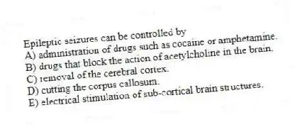 Epileptic seizures can be controlled by
A) administration of drugs such as cocaine or amphetamine.
B) drugs that block the action of acetylcholine in the brain.
C) removal of the cerebral cortex.
D) cutting the corpus callosum.
E) electrical stimulation of sub-cortical brain structures.