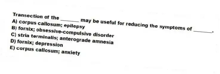 Transection of the ________ may be useful for reducing the symptoms of ________.
A) corpus callosum; epilepsy
B) fornix; obsessive-compulsive disorder
C) stria terminalis; anterograde amnesia
D) fornix; depression
E) corpus callosum; anxiety