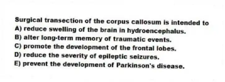 Surgical transection of the corpus callosum is intended to
A) reduce swelling of the brain in hydroencephalus.
B) alter long-term memory of traumatic events.
C) promote the development of the frontal lobes.
D) reduce the severity of epileptic seizures.
E) prevent the development of Parkinson's disease.