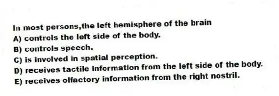 In most persons,the left hemisphere of the brain
A) controls the left side of the body.
B) controls speech.
C) is involved in spatial perception.
D) receives tactile information from the left side of the body.
E) receives olfactory information from the right nostril.