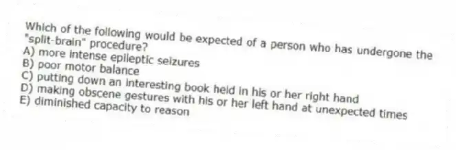 Which of the following would be expected of a person who has undergone the "split-brain" procedure?
A) more intense epileptic seizures
B) poor motor balance
C) putting down an interesting book held in his or her right hand
D) making obscene gestures with his or her left hand at unexpected times
E) diminished capacity to reason