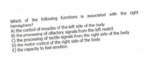 Which of the following functions is associated with the right hemisphere?
A) the control of muscles of the left side of the body
B) the processing of olfactory signals from the left nostril
C) the processing of tactile signals from the right side of the body
D) the motor control of the right side of the body
E) the capacity to feel emotion