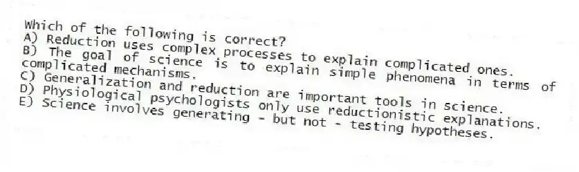 Which of the following is correct?
A) Reduction uses complex processes to explain complicated ones.
B) The goal of science is to explain simple phenomena in terms of complicated mechanisms.
C) Generalization and reduction are important tools in science.
D) Physiological psychologists only use reductionistic explanations.
E) Science involves generating - but not - testing hypotheses.