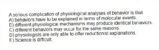 A serious complication of physiological analyses of behavior is that
A) behaviors have to be explained in terms of molecular events.
B) different physiological mechanisms may produce identical behaviors.
C) different behaviors may occur for the same reasons.
D) physiologists are only able to offer reductionist explanations.
E) Science is difficult.