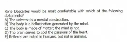René Descartes would be most comfortable with which of the following statements?
A) The universe is a mental construction.
B) The body is a hallucination generated by the mind.
C) The body is made of matter; the mind is not.
D) The brain serves to cool the passions of the heart.
E) Reflexes are noted in humans, but not in animals.