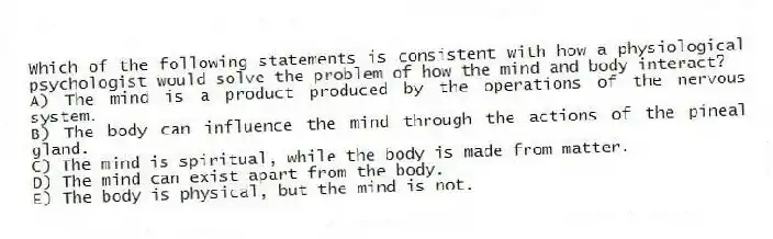 Which of the following statements is consistent with how a physiological psychologist would solve the problem of how the mind and body interact?
A) The mind is a product produced by the operations of the nervous system.
B) The body can influence the mind through the actions of the pineal gland.
C) The mind is spiritual, while the body is made from matter.
D) The mind can exist apart from the body.
E) The body is physical, but the mind is not.