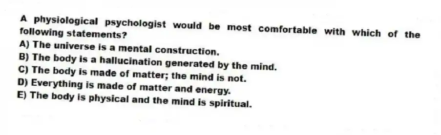 A physiological psychologist would be most comfortable with which of the following statements?
A) The universe is a mental construction.
B) The body is a hallucination generated by the mind.
C) The body is made of matter; the mind is not.
D) Everything is made of matter and energy.
E) The body is physical and the mind is spiritual.