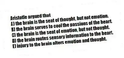 Aristotle argued that
A) the brain is the seat of thought, but not emotion.
B) the brain serves to cool the passions of the heart.
C) the brain is the seat of emotion, but not thought.
D) the brain routes sensory information to the heart.
E) injury to the brain alters emotion and thought.