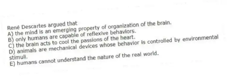René Descartes argued that
A) the mind is an emerging property of organization of the brain.
B) only humans are capable of reflexive behaviors.
C) the brain acts to cool the passions of the heart.
D) animals are mechanical devices whose behavior is controlled by environmental stimuli.
E) humans cannot understand the nature of the real world.