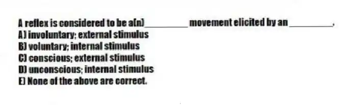 A reflex is considered to be a(n)________ movement elicited by an ________.
A) involuntary; external stimulus
B) voluntary; internal stimulus
C) conscious; external stimulus
D) unconscious; internal stimulus
E) None of the above are correct.