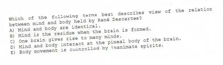Which of the following terms best describes view of the relation between mind and body held by René Descartes?
A) Mind and body are identical.
B) Mind is the residue when the brain is formed.
C) One brain gives rise to many minds.
D) Mind and body interact at the pineal body of the brain.
E) Body movement is controlled by inanimate spirits.