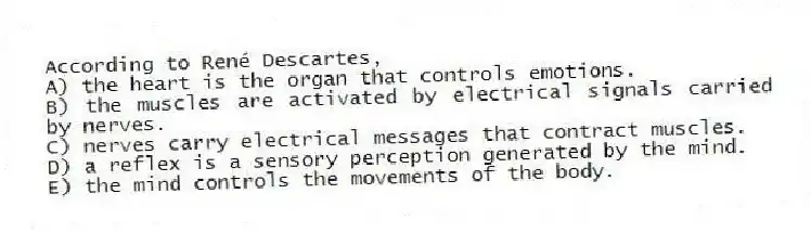 According to René Descartes,
A) the heart is the organ that controls emotions.
B) the muscles are activated by electrical signals carried by nerves.
C) nerves carry electrical messages that contract muscles.
D) a reflex is a sensory perception generated by the mind.
E) the mind controls the movements of the body.
