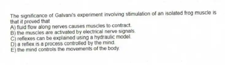 The significance of Galvani's experiment involving stimulation of an isolated frog muscle is that it proved that
A) fluid flow along nerves causes muscles to contract.
B) the muscles are activated by electrical nerve signals.
C) reflexes can be explained using a hydraulic model.
D) a reflex is a process controlled by the mind.
E) the mind controls the movements of the body.