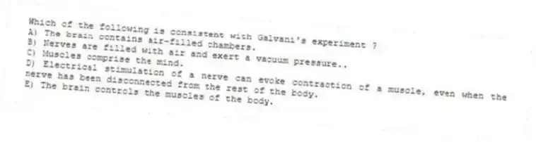 Which of the following is consistent with Galvani's experiment ?
A) The brain contains air-filled chambers.
B) Nerves are filled with air and exert a vacuum pressure..
C) Muscles comprise the mind.
D) Electrical stimulation of a nerve can evoke contraction of a muscle, even when the nerve has been disconnected from the rest of the body.
E) The brain controls the muscles of the body.